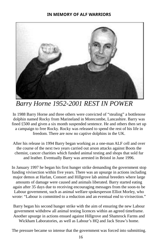 IN MEMORY OF ALF WARRIORS  Barry Horne 1952-2001 REST IN POWER  In 1988 Barry Horne and three others were convicted of “stealing” a bottlenose dolphin named Rocky from Marineland in Morecombe, Lancashire. Barry was fined £500 and given a six month suspended sentence. He and others then set up a campaign o free Rocky. Rocky was released to spend the rest of his lfe in freedom. There are now no captive dolphins in the UK.  After his release in 1994 Barry began working as a one-man ALF cell and over the course of the next two years carried out arson attacks against Boots the chemist, cancer charities which funded animal testing and shops that sold fur and leather. Eventually Barry was arrested in Bristol in June 1996.  In January 1997 he began his first hunger strike demanding the government stop funding vivisection within five years. There was an upsurge in actions including major demos at Harlan, Consort and Hillgrove lab animal breeders where large amounts of damage were caused and animals liberated. Barry started eating, again after 35 days due to receiving encouraging messages from the soon-to be Labour government, such as animal welfare spokesperson Elliot Morley, who wrote: “Labour is committed to a reduction and an eventual end to vivisection.”  Barry began his second hunger strike with the aim of ensuring the new Labour  ‘government withdrew all animal testing licences within an agreed timeframe.  Another upsurge in actions ensued against Hillgrove and Shamrock Farms and ‘Wickham Laboratories, as well as Labour’s HQ and Jack Straw’s home.  “The pressure became so intense that the government was forced into submitting. 16 